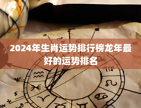 2024年生肖运势排行榜龙年最好的运势排名