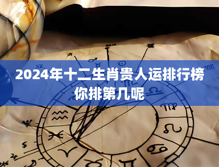 2024年十二生肖贵人运排行榜你排第几呢