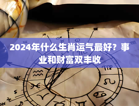 2024年什么生肖运气最好？事业和财富双丰收