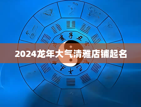 2024龙年大气清雅店铺起名