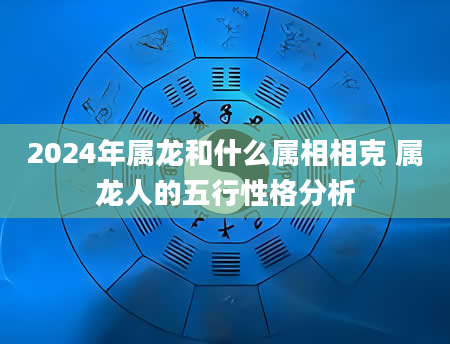 2024年属龙和什么属相相克 属龙人的五行性格分析