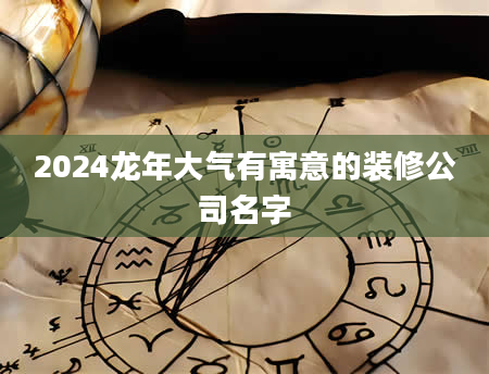 2024龙年大气有寓意的装修公司名字