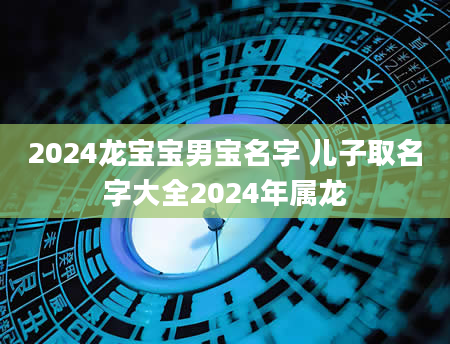 2024龙宝宝男宝名字 儿子取名字大全2024年属龙