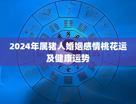 2024年属猪人婚姻感情桃花运及健康运势