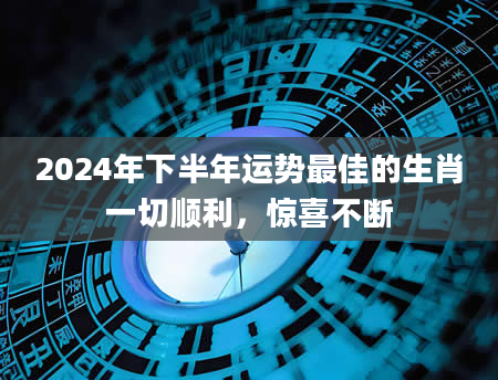 2024年下半年运势最佳的生肖一切顺利，惊喜不断