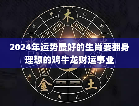 2024年运势最好的生肖要翻身理想的鸡牛龙财运事业