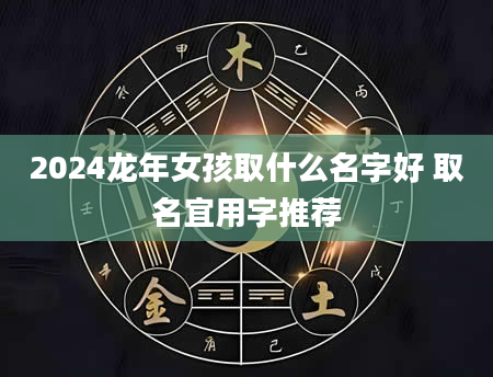 2024龙年女孩取什么名字好 取名宜用字推荐