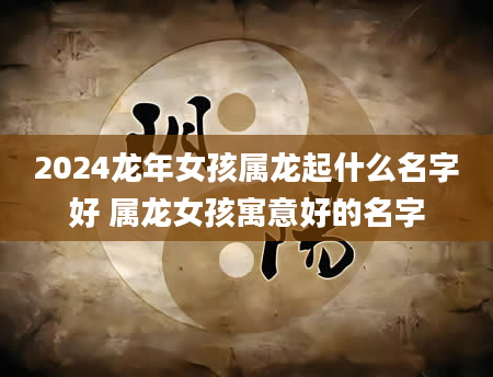 2024龙年女孩属龙起什么名字好 属龙女孩寓意好的名字