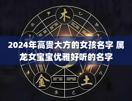 2024年高贵大方的女孩名字 属龙女宝宝优雅好听的名字