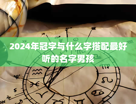 2024年冠字与什么字搭配最好听的名字男孩