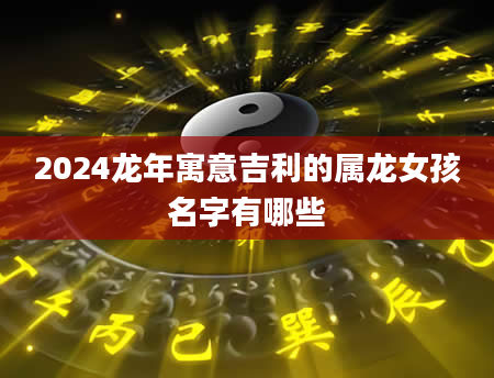 2024龙年寓意吉利的属龙女孩名字有哪些