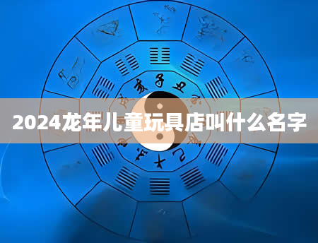 2024龙年儿童玩具店叫什么名字