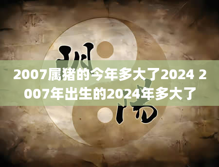 2007属猪的今年多大了2024 2007年出生的2024年多大了