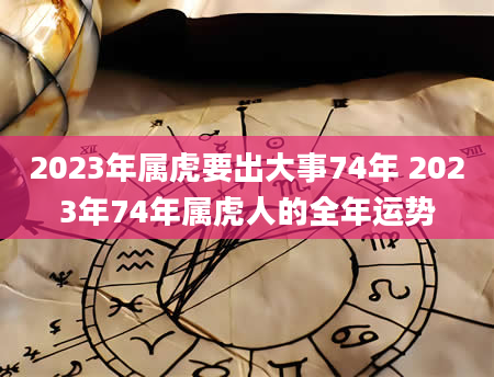 2023年属虎要出大事74年 2023年74年属虎人的全年运势