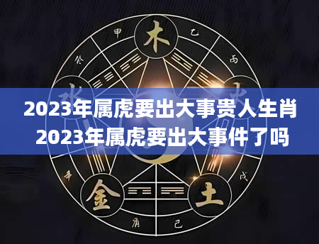 2023年属虎要出大事贵人生肖 2023年属虎要出大事件了吗