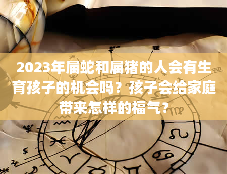 2023年属蛇和属猪的人会有生育孩子的机会吗？孩子会给家庭带来怎样的福气？