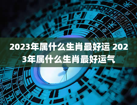 2023年属什么生肖最好运 2023年属什么生肖最好运气