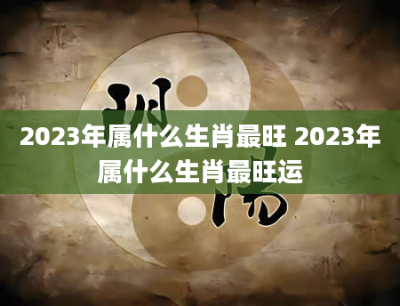 2023年属什么生肖最旺 2023年属什么生肖最旺运