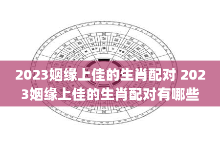 2023姻缘上佳的生肖配对 2023姻缘上佳的生肖配对有哪些