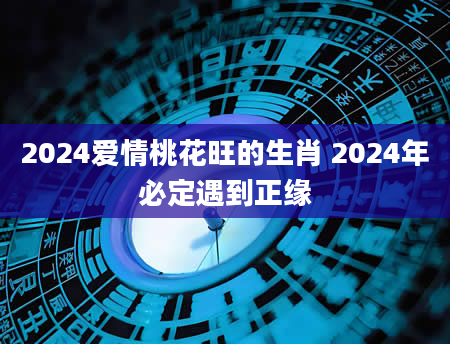 2024爱情桃花旺的生肖 2024年必定遇到正缘