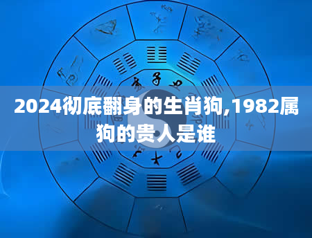 2024彻底翻身的生肖狗,1982属狗的贵人是谁