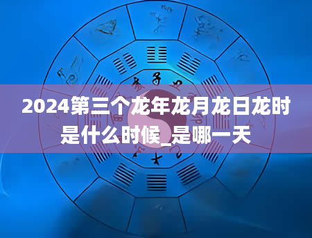 2024第三个龙年龙月龙日龙时是什么时候_是哪一天