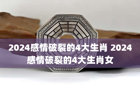 2024感情破裂的4大生肖 2024感情破裂的4大生肖女