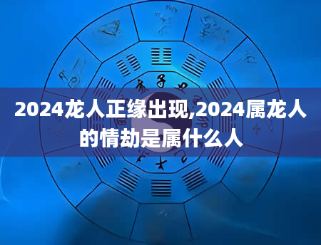 2024龙人正缘出现,2024属龙人的情劫是属什么人