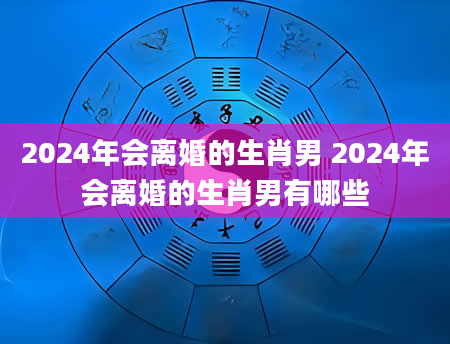 2024年会离婚的生肖男 2024年会离婚的生肖男有哪些