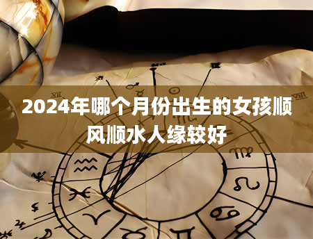 2024年哪个月份出生的女孩顺风顺水人缘较好