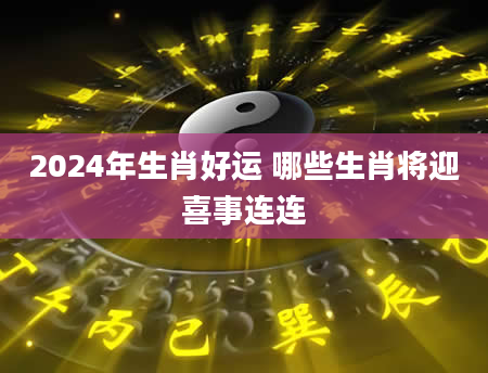 2024年生肖好运 哪些生肖将迎喜事连连