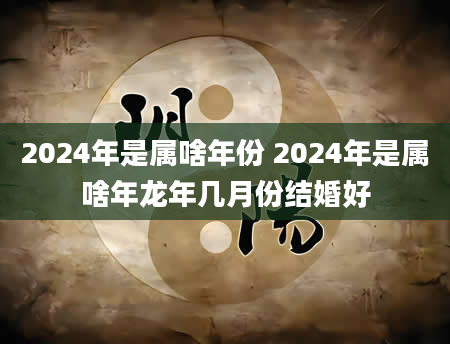 2024年是属啥年份 2024年是属啥年龙年几月份结婚好