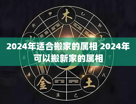 2024年适合搬家的属相 2024年可以搬新家的属相