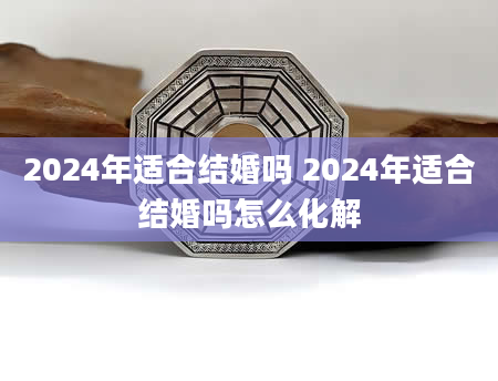 2024年适合结婚吗 2024年适合结婚吗怎么化解