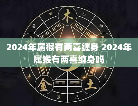 2024年属猴有两喜缠身 2024年属猴有两喜缠身吗