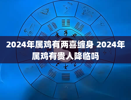 2024年属鸡有两喜缠身 2024年属鸡有贵人降临吗