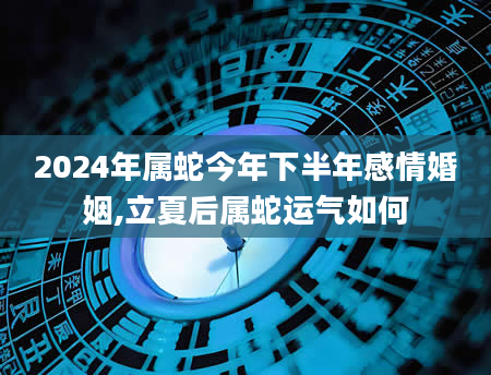 2024年属蛇今年下半年感情婚姻,立夏后属蛇运气如何