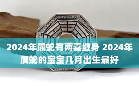 2024年属蛇有两喜缠身 2024年属蛇的宝宝几月出生最好