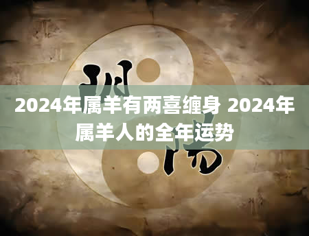 2024年属羊有两喜缠身 2024年属羊人的全年运势