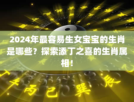 2024年最容易生女宝宝的生肖是哪些？探索添丁之喜的生肖属相！