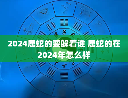 2024属蛇的要躲着谁 属蛇的在2024年怎么样