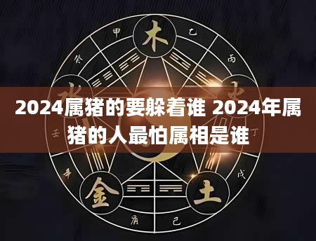 2024属猪的要躲着谁 2024年属猪的人最怕属相是谁