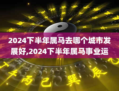 2024下半年属马去哪个城市发展好,2024下半年属马事业运