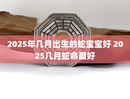 2025年几月出生的蛇宝宝好 2025几月蛇命最好