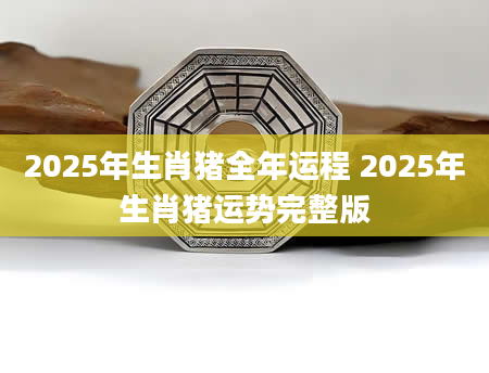 2025年生肖猪全年运程 2025年生肖猪运势完整版