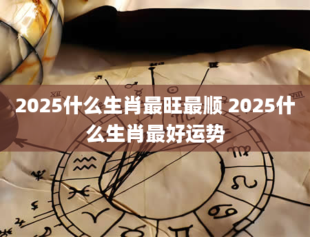 2025什么生肖最旺最顺 2025什么生肖最好运势