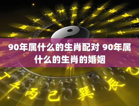 90年属什么的生肖配对 90年属什么的生肖的婚姻