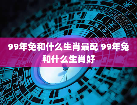 99年免和什么生肖最配 99年兔和什么生肖好