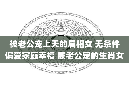 被老公宠上天的属相女 无条件偏爱家庭幸福 被老公宠的生肖女