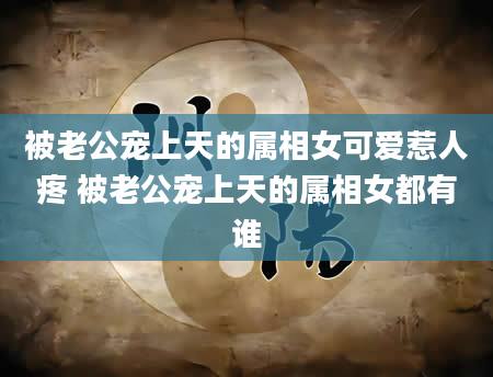 被老公宠上天的属相女可爱惹人疼 被老公宠上天的属相女都有谁